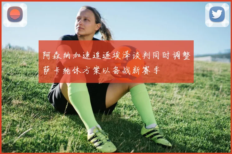 阿森纳加速追逐埃泽谈判同时调整萨卡轮休方案以备战新赛季